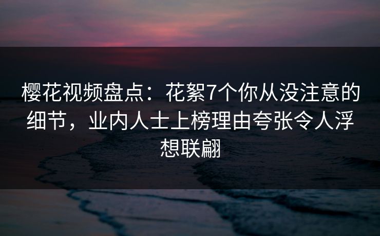 樱花视频盘点：花絮7个你从没注意的细节，业内人士上榜理由夸张令人浮想联翩