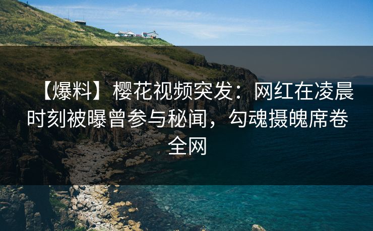 【爆料】樱花视频突发：网红在凌晨时刻被曝曾参与秘闻，勾魂摄魄席卷全网