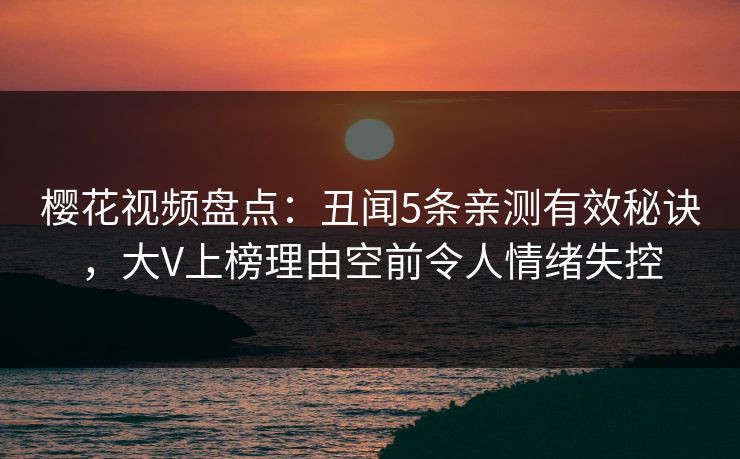 樱花视频盘点：丑闻5条亲测有效秘诀，大V上榜理由空前令人情绪失控