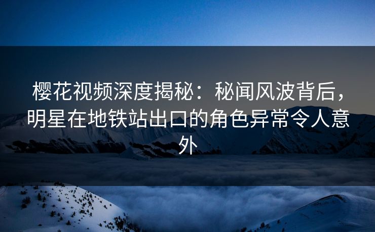 樱花视频深度揭秘：秘闻风波背后，明星在地铁站出口的角色异常令人意外
