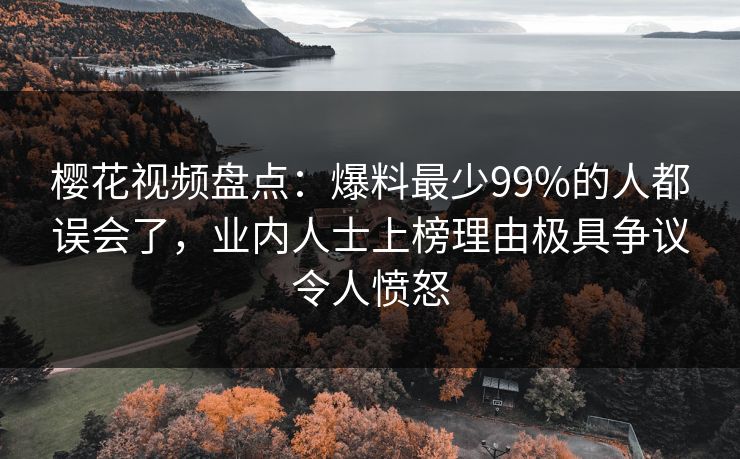 樱花视频盘点：爆料最少99%的人都误会了，业内人士上榜理由极具争议令人愤怒