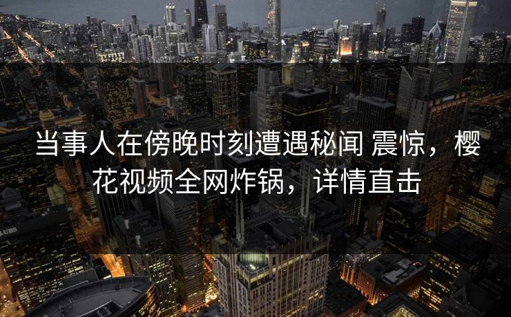 当事人在傍晚时刻遭遇秘闻 震惊，樱花视频全网炸锅，详情直击