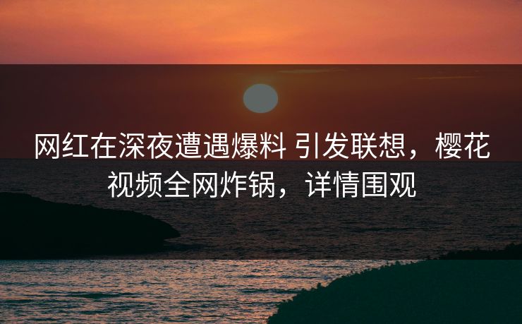 网红在深夜遭遇爆料 引发联想，樱花视频全网炸锅，详情围观