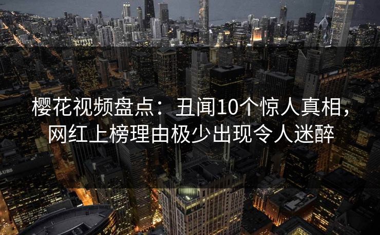 樱花视频盘点：丑闻10个惊人真相，网红上榜理由极少出现令人迷醉