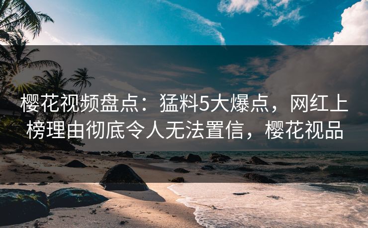 樱花视频盘点：猛料5大爆点，网红上榜理由彻底令人无法置信，樱花视品