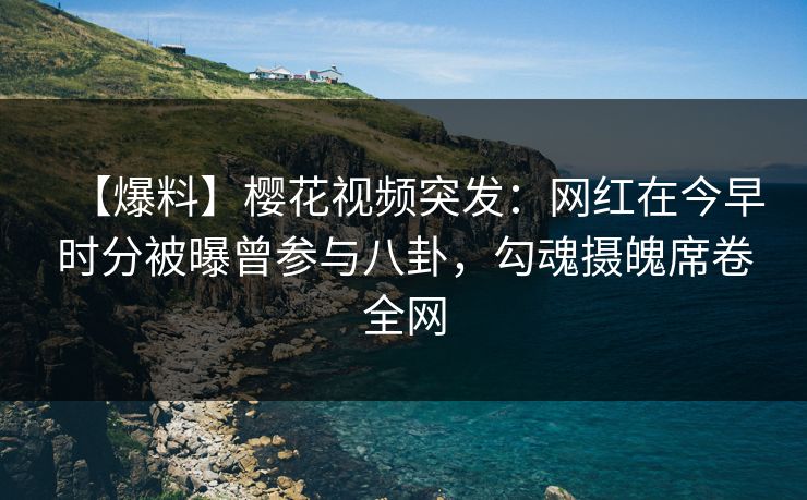 【爆料】樱花视频突发：网红在今早时分被曝曾参与八卦，勾魂摄魄席卷全网