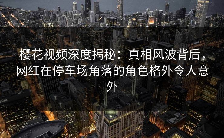 樱花视频深度揭秘：真相风波背后，网红在停车场角落的角色格外令人意外