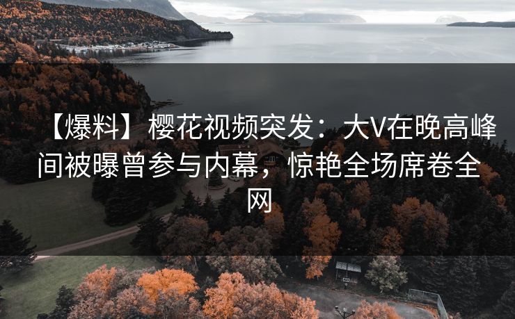 【爆料】樱花视频突发：大V在晚高峰间被曝曾参与内幕，惊艳全场席卷全网