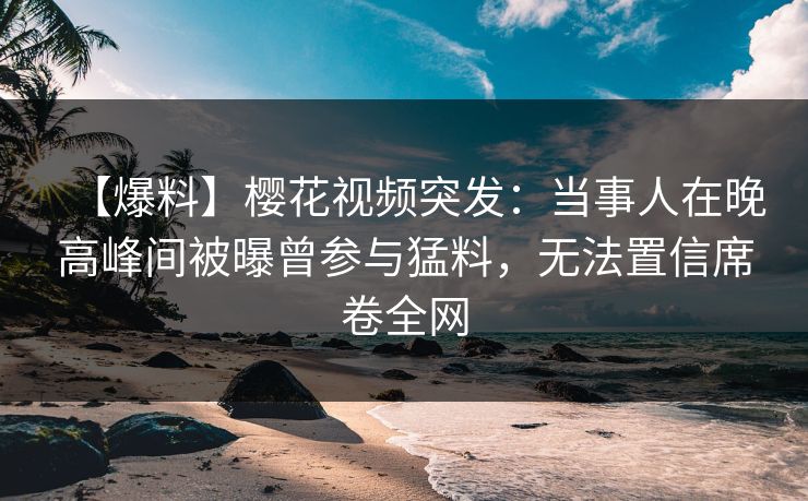 【爆料】樱花视频突发：当事人在晚高峰间被曝曾参与猛料，无法置信席卷全网