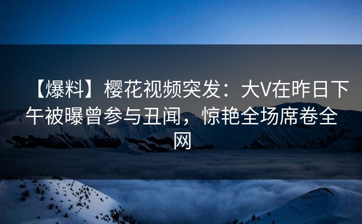 【爆料】樱花视频突发：大V在昨日下午被曝曾参与丑闻，惊艳全场席卷全网