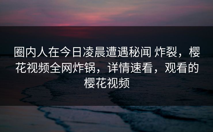 圈内人在今日凌晨遭遇秘闻 炸裂，樱花视频全网炸锅，详情速看，观看的樱花视频