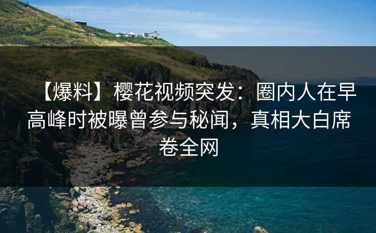 【爆料】樱花视频突发：圈内人在早高峰时被曝曾参与秘闻，真相大白席卷全网