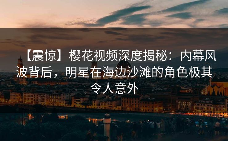 【震惊】樱花视频深度揭秘：内幕风波背后，明星在海边沙滩的角色极其令人意外