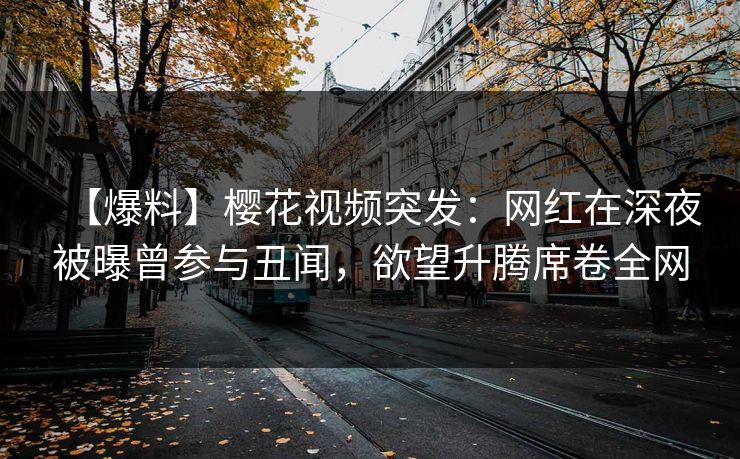 【爆料】樱花视频突发：网红在深夜被曝曾参与丑闻，欲望升腾席卷全网