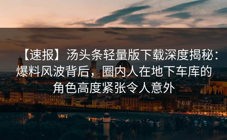 【速报】汤头条轻量版下载深度揭秘：爆料风波背后，圈内人在地下车库的角色高度紧张令人意外