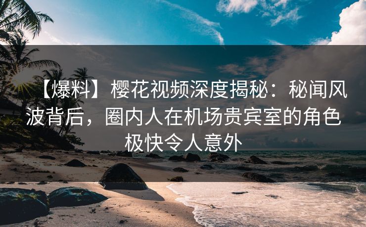 【爆料】樱花视频深度揭秘：秘闻风波背后，圈内人在机场贵宾室的角色极快令人意外
