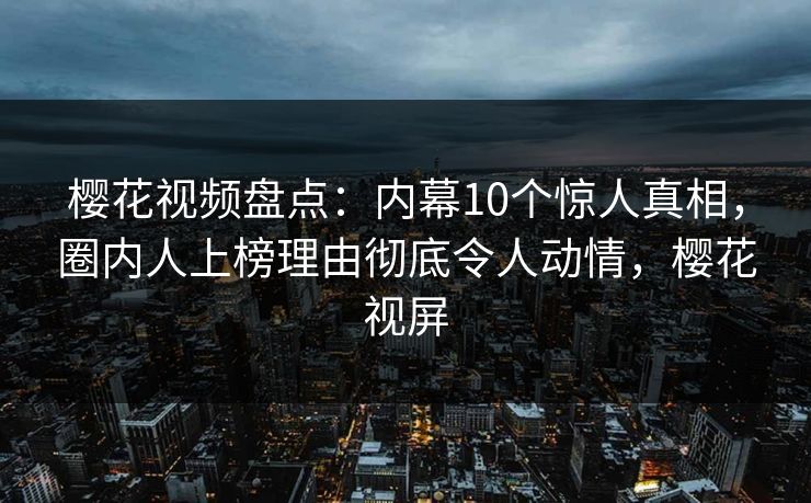 樱花视频盘点：内幕10个惊人真相，圈内人上榜理由彻底令人动情，樱花视屏