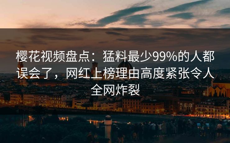 樱花视频盘点：猛料最少99%的人都误会了，网红上榜理由高度紧张令人全网炸裂
