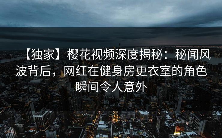 【独家】樱花视频深度揭秘：秘闻风波背后，网红在健身房更衣室的角色瞬间令人意外
