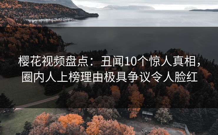 樱花视频盘点：丑闻10个惊人真相，圈内人上榜理由极具争议令人脸红