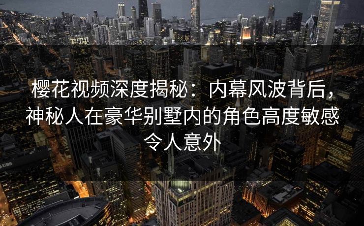 樱花视频深度揭秘：内幕风波背后，神秘人在豪华别墅内的角色高度敏感令人意外