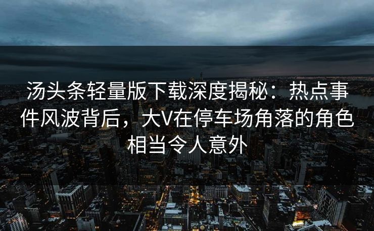 汤头条轻量版下载深度揭秘：热点事件风波背后，大V在停车场角落的角色相当令人意外