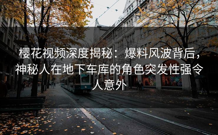 樱花视频深度揭秘：爆料风波背后，神秘人在地下车库的角色突发性强令人意外