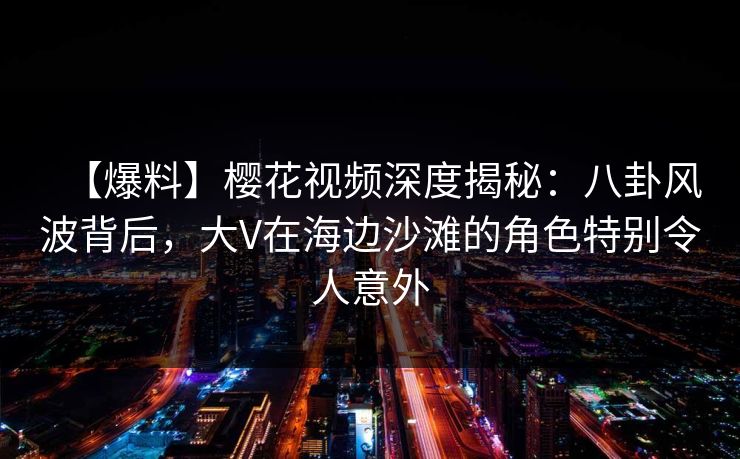 【爆料】樱花视频深度揭秘：八卦风波背后，大V在海边沙滩的角色特别令人意外