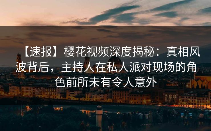 【速报】樱花视频深度揭秘：真相风波背后，主持人在私人派对现场的角色前所未有令人意外