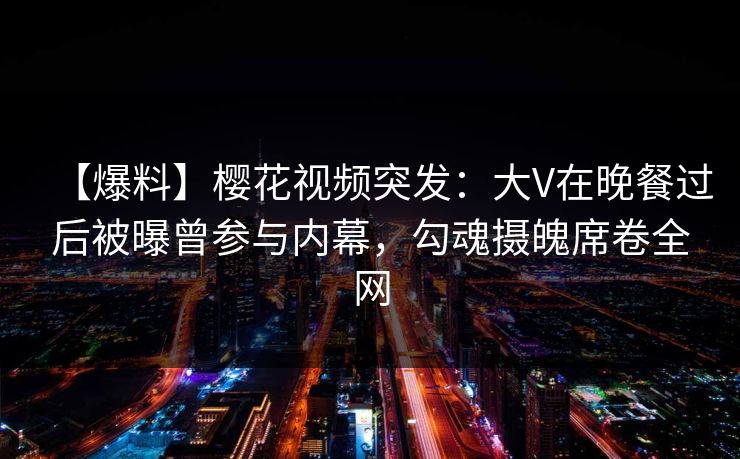 【爆料】樱花视频突发：大V在晚餐过后被曝曾参与内幕，勾魂摄魄席卷全网