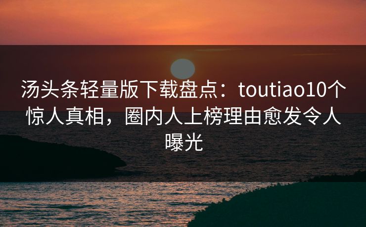 汤头条轻量版下载盘点：toutiao10个惊人真相，圈内人上榜理由愈发令人曝光