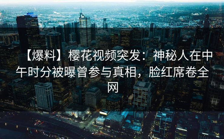 【爆料】樱花视频突发：神秘人在中午时分被曝曾参与真相，脸红席卷全网