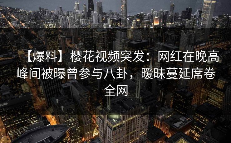 【爆料】樱花视频突发：网红在晚高峰间被曝曾参与八卦，暧昧蔓延席卷全网