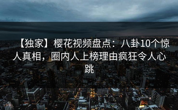 【独家】樱花视频盘点：八卦10个惊人真相，圈内人上榜理由疯狂令人心跳