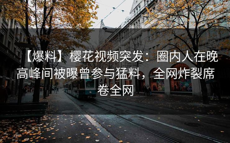 【爆料】樱花视频突发：圈内人在晚高峰间被曝曾参与猛料，全网炸裂席卷全网