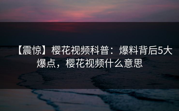 【震惊】樱花视频科普：爆料背后5大爆点，樱花视频什么意思