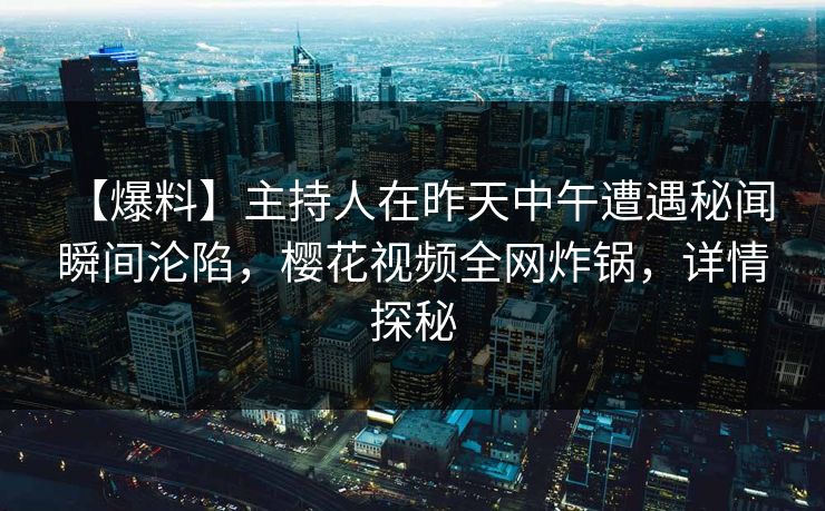 【爆料】主持人在昨天中午遭遇秘闻 瞬间沦陷，樱花视频全网炸锅，详情探秘