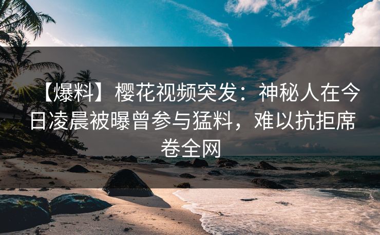 【爆料】樱花视频突发：神秘人在今日凌晨被曝曾参与猛料，难以抗拒席卷全网