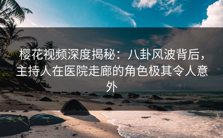 樱花视频深度揭秘：八卦风波背后，主持人在医院走廊的角色极其令人意外