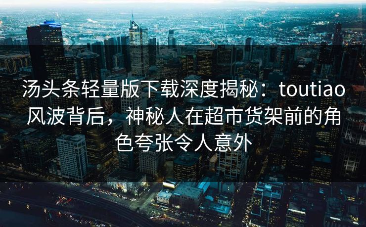 汤头条轻量版下载深度揭秘：toutiao风波背后，神秘人在超市货架前的角色夸张令人意外