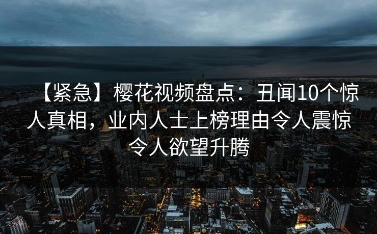 【紧急】樱花视频盘点：丑闻10个惊人真相，业内人士上榜理由令人震惊令人欲望升腾