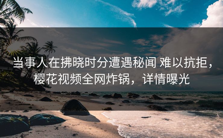 当事人在拂晓时分遭遇秘闻 难以抗拒，樱花视频全网炸锅，详情曝光
