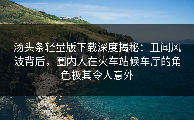 汤头条轻量版下载深度揭秘：丑闻风波背后，圈内人在火车站候车厅的角色极其令人意外