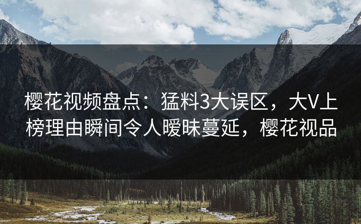 樱花视频盘点：猛料3大误区，大V上榜理由瞬间令人暧昧蔓延，樱花视品