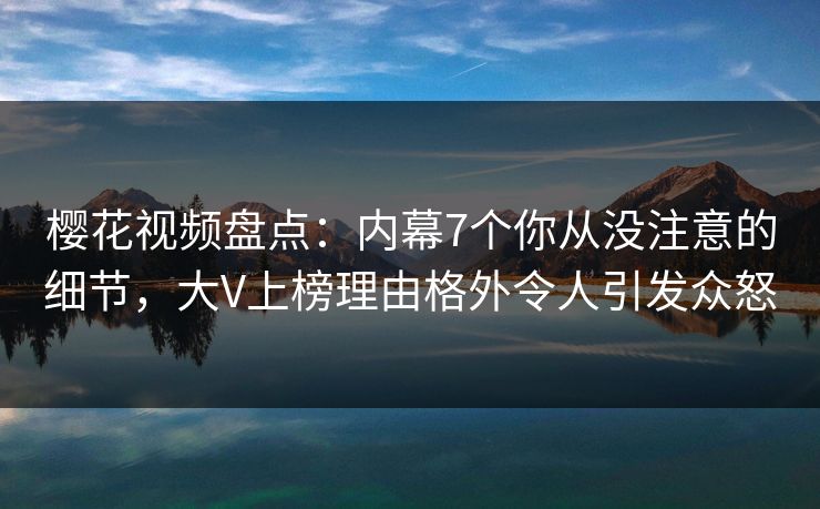 樱花视频盘点：内幕7个你从没注意的细节，大V上榜理由格外令人引发众怒