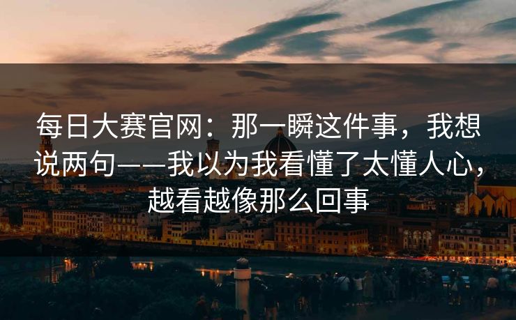 每日大赛官网：那一瞬这件事，我想说两句——我以为我看懂了太懂人心，越看越像那么回事