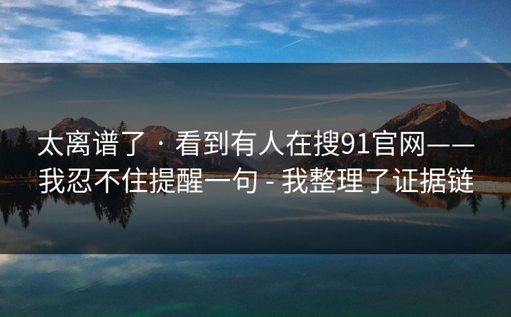 太离谱了 · 看到有人在搜91官网——我忍不住提醒一句 - 我整理了证据链
