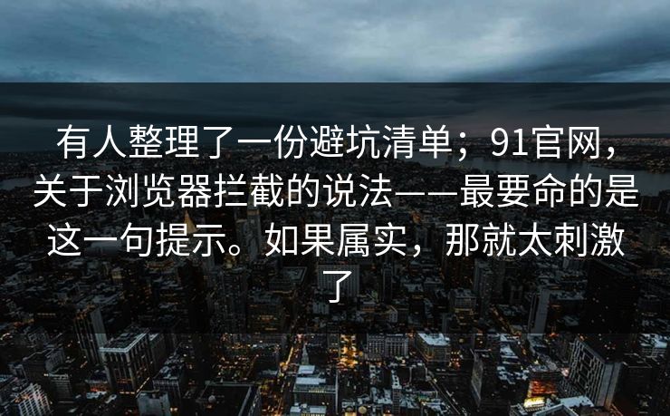 有人整理了一份避坑清单；91官网，关于浏览器拦截的说法——最要命的是这一句提示。如果属实，那就太刺激了