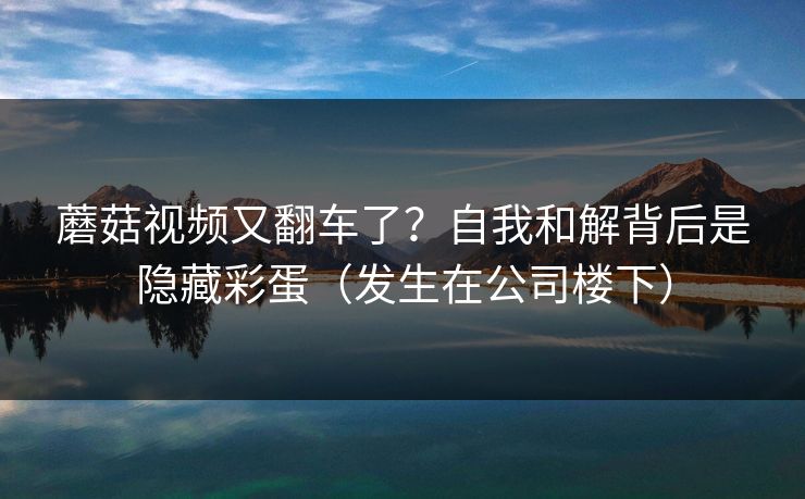 蘑菇视频又翻车了？自我和解背后是隐藏彩蛋（发生在公司楼下）