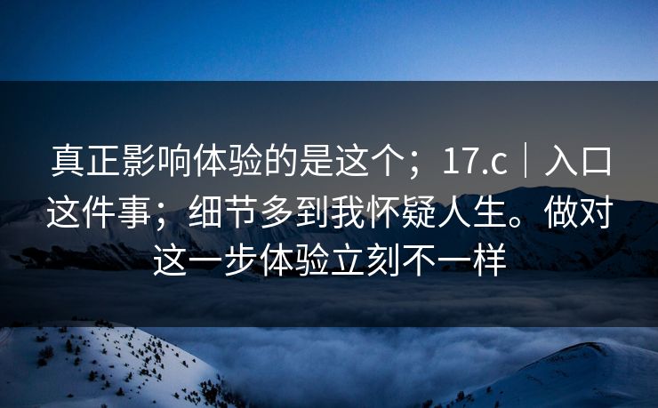 真正影响体验的是这个；17.c｜入口这件事；细节多到我怀疑人生。做对这一步体验立刻不一样